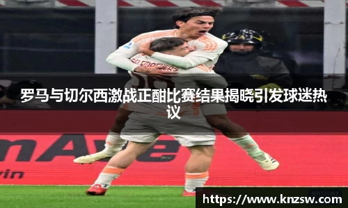 罗马与切尔西激战正酣比赛结果揭晓引发球迷热议